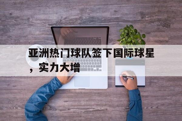 开云官网-亚洲热门球队签下国际球星，实力大增的简单介绍